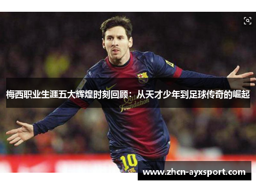 梅西职业生涯五大辉煌时刻回顾：从天才少年到足球传奇的崛起