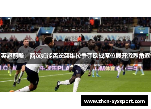 英超前瞻：西汉姆能否逆袭维拉争夺欧战席位展开激烈角逐