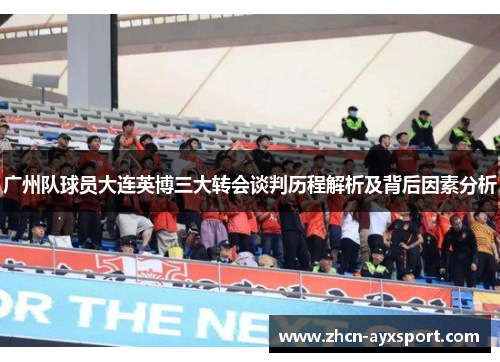 广州队球员大连英博三大转会谈判历程解析及背后因素分析