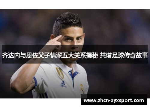 齐达内与恩佐父子情深五大关系揭秘 共谱足球传奇故事
